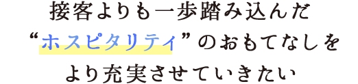 接客よりも一歩踏み込んだホスピタリティのおもてなしをより充実させていきたい!