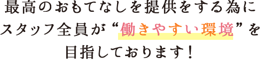 最高のおもてなしを提供をする為にスタッフ全員が働きやすい環境を目指しております!