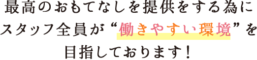 最高のおもてなしを提供をする為にスタッフ全員が働きやすい環境を目指しております！